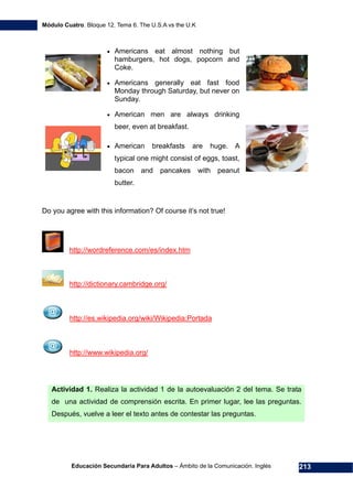 Módulo Cuatro. Bloque 12. Tema 6. The U.S.A vs the U.K
Educación Secundaria Para Adultos – Ámbito de la Comunicación. Inglés 213
• Americans eat almost nothing but
hamburgers, hot dogs, popcorn and
Coke.
• Americans generally eat fast food
Monday through Saturday, but never on
Sunday.
• American men are always drinking
beer, even at breakfast.
• American breakfasts are huge. A
typical one might consist of eggs, toast,
bacon and pancakes with peanut
butter.
Do you agree with this information? Of course it’s not true!
294Hhttp://wordreference.com/es/index.htm
295Hhttp://dictionary.cambridge.org/
296Hhttp://es.wikipedia.org/wiki/Wikipedia:Portada
297Hhttp://www.wikipedia.org/
Actividad 1. Realiza la actividad 1 de la autoevaluación 2 del tema. Se trata
de una actividad de comprensión escrita. En primer lugar, lee las preguntas.
Después, vuelve a leer el texto antes de contestar las preguntas.
 