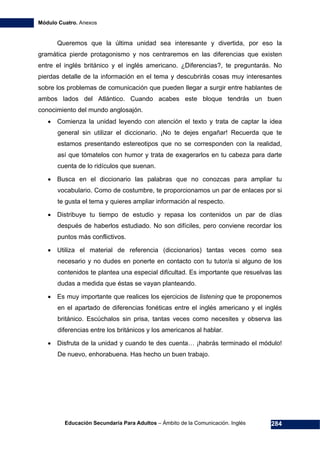 Módulo Cuatro. Anexos
Educación Secundaria Para Adultos – Ámbito de la Comunicación. Inglés 284
Queremos que la última unidad sea interesante y divertida, por eso la
gramática pierde protagonismo y nos centraremos en las diferencias que existen
entre el inglés británico y el inglés americano. ¿Diferencias?, te preguntarás. No
pierdas detalle de la información en el tema y descubrirás cosas muy interesantes
sobre los problemas de comunicación que pueden llegar a surgir entre hablantes de
ambos lados del Atlántico. Cuando acabes este bloque tendrás un buen
conocimiento del mundo anglosajón.
• Comienza la unidad leyendo con atención el texto y trata de captar la idea
general sin utilizar el diccionario. ¡No te dejes engañar! Recuerda que te
estamos presentando estereotipos que no se corresponden con la realidad,
así que tómatelos con humor y trata de exagerarlos en tu cabeza para darte
cuenta de lo ridículos que suenan.
• Busca en el diccionario las palabras que no conozcas para ampliar tu
vocabulario. Como de costumbre, te proporcionamos un par de enlaces por si
te gusta el tema y quieres ampliar información al respecto.
• Distribuye tu tiempo de estudio y repasa los contenidos un par de días
después de haberlos estudiado. No son difíciles, pero conviene recordar los
puntos más conflictivos.
• Utiliza el material de referencia (diccionarios) tantas veces como sea
necesario y no dudes en ponerte en contacto con tu tutor/a si alguno de los
contenidos te plantea una especial dificultad. Es importante que resuelvas las
dudas a medida que éstas se vayan planteando.
• Es muy importante que realices los ejercicios de listening que te proponemos
en el apartado de diferencias fonéticas entre el inglés americano y el inglés
británico. Escúchalos sin prisa, tantas veces como necesites y observa las
diferencias entre los británicos y los americanos al hablar.
• Disfruta de la unidad y cuando te des cuenta… ¡habrás terminado el módulo!
De nuevo, enhorabuena. Has hecho un buen trabajo.
 