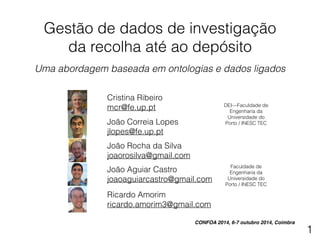 Gestão de dados de investigação 
da recolha até ao depósito 
! 
Uma abordagem baseada em ontologias e dados ligados 
Cristina Ribeiro 
mcr@fe.up.pt DEI—Faculdade de 
Engenharia da 
Universidade do 
João Correia Lopes Porto / INESC TEC 
jlopes@fe.up.pt 
João Rocha da Silva 
joaorosilva@gmail.com 
Faculdade de 
Engenharia da 
Universidade do 
Porto / INESC TEC 
João Aguiar Castro 
joaoaguiarcastro@gmail.com 
Ricardo Amorim 
ricardo.amorim3@gmail.com 
CONFOA 2014, 6-7 outubro 2014, Coimbra 
1 
 