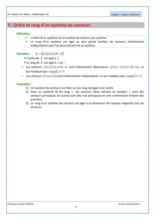[S3, Module M12, Matière : Mathématiques II] Chapitre 1 : espace vectoriel réel
Professeure Salma DASSER Session Automne-hiver
9
V- Ordre et rang d’un système de vecteurs
Définition :
L’ordre d’un système est le nombre de vecteurs du système.
Le rang d’un système est égal au plus grand nombre de vecteurs linéairement
indépendants que l’on peut extraire de ce système.
Exemples : { })1,0(),1,1(),1,2(1 −=S
L’ordre de 1S est égal à 3.
Le rang de 1S est égal à 2 car :
o Les vecteurs )1,0()1,1(),1,2( −et sont linéairement dépendants ))1,0()1,1.(2)1,2(( −+= , ce
qui implique que 3)( 1 <Srang .
o Les vecteurs )1,1()1,2( et sont linéairement indépendants, ce qui implique que 2)( 1 =Srang .
Propriétés :
1) Un système de vecteurs est libre ssi son rang est égal à son ordre.
2) Dans un système lié de rang r , les vecteurs libres extraits en nombre r sont dits
vecteurs principaux, les autres sont dits non principaux et sont combinaison linéaire des
premiers.
3) Le rang d’un système de vecteurs est égal à la dimension de l’espace engendré par ces
vecteurs.
 