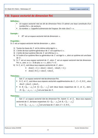 [S3, Module M12, Matière : Mathématiques II] Chapitre 1 : espace vectoriel réel
Professeure Salma DASSER Session Automne-hiver
11
VII- Espace vectoriel de dimension fini
Définition :
Un espace vectoriel réel est dit de dimension finie s’il admet une base constituée d’un
nombre fini n de vecteurs.
Ce nombre n s’appelle la dimension de l’espace. On note nE =dim .
Exemple :
n
IR est un espace vectoriel réel de dimension n .
Propriétés :
Si E est un espace vectoriel réel de dimension n , alors :
1) Toutes les bases de E ont le même ordre égal à n .
2) L’ordre de tout système générateur de E est supérieur à n .
3) L’ordre de tout système libre de E est inférieur à n .
4) Si l’ordre d’un système libre ou générateur de E est égal à n , alors ce système est une base
de E .
5) Si F est un sous espace vectoriel de E , alors F est un espace vectoriel réel de dimension
fini m , avec nm ≤ . Si de plus nm = , alors EF ≡ .
6) Si 1E et 2E sont deux sous espaces vectoriels de E , alors :
• )dim(dimdim)dim( 212121 EEEEEE ∩−+=+
• 2121 dimdim)dim( EEEE +=⊕
Théorème :
Soit E un espace vectoriel réel de dimension fini.
Si 1E et 2E sont deux sous espaces vectoriels supplémentaires de E , 21 EEE ⊕= , alors
21 dimdimdim EEE += .
Si { }puuB ,,11 L= et { }qvvB ,,12 L= sont deux bases respectives de 1E et 2E , alors
{ }qp vvuuB ,,,,, 11 LL= est une base de E .
Théorème :
Soit E un espace vectoriel réel de dimension fini. Soient 1E et 2E deux sous espaces
vectoriels de E , de bases respectives { }puuB ,,11 L= et { }qvvB ,,12 L= .
Si { }qp vvuuB ,,,,, 11 LL= est une base de E alors 21 EEE ⊕= .
 