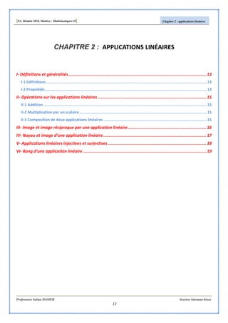 [S3, Module M10, Matière : Mathématiques II] Chapitre 2 : applications linéaires
Professeure Salma DASSER Session Automne-hiver
12
CHAPITRE 2 : APPLICATIONS LINÉAIRES
I- Définitions et généralités............................................................................................................... 13
I-1 Définitions............................................................................................................................................13
I-2 Propriétés.............................................................................................................................................13
II- Opérations sur les applications linéaires ....................................................................................... 15
II-1 Addition ..............................................................................................................................................15
II-2 Multiplication par un scalaire...............................................................................................................15
II-3 Composition de deux applications linéaires ..........................................................................................15
III- Image et image réciproque par une application linéaire............................................................... 16
IV- Noyau et image d’une application linéaire................................................................................... 17
V- Applications linéaires injectives et surjectives ............................................................................... 18
VI- Rang d’une application linéaire ................................................................................................... 19
 