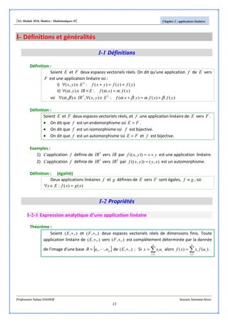 [S3, Module M10, Matière : Mathématiques II] Chapitre 2 : applications linéaires
Professeure Salma DASSER Session Automne-hiver
13
I- Définitions et généralités
I-1 Définitions
Définition :
Soient E et F deux espaces vectoriels réels. On dit qu’une application f de E vers
F est une application linéaire ssi :
i) )()()(:),( 2
yfxfyxfEyx +=+∈∀
ii) )(.).(:),( xfxfEIRy ααα =×∈∀
ssi )(.)(.)..(:),(,),( 22
yfxfyxfEyxIR βαβαβα +=+∈∀∈∀
Définition :
Soient E et F deux espaces vectoriels réels, et f une application linéaire de E vers F .
• On dit que f est un endomorphisme ssi FE = .
• On dit que f est un isomorphisme ssi f est bijective.
• On dit que f est un automorphisme ssi FE = et f est bijective.
Exemples :
1) L’application f définie de 2
IR vers IR par yxyxf +=)),(( est une application linéaire.
2) L’application f définie de 2
IR vers 2
IR par ),()),(( xyyxf = est un automorphisme.
Définition : (égalité)
Deux applications linéaires f et g définies de E vers F sont égales, gf ≡ , ssi
)()(: xgxfEx =∈∀
I-2 Propriétés
I-2-1 Expression analytique d’une application linéaire
Théorème :
Soient ,.),( +E et ,.),( +F deux espaces vectoriels réels de dimensions finis. Toute
application linéaire de ,.),( +E vers ,.),( +F est complètement déterminée par la donnée
de l’image d’une base { }puuB ,,1 L= de ,.),( +E : Si ∑=
=
p
i
iiuxx
1
alors ∑=
=
p
i
ii ufxxf
1
)()( .
 