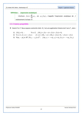 [S3, Module M10, Matière : Mathématiques II] Chapitre 2 : applications linéaires
Professeure Salma DASSER Session Automne-hiver
14
Définition : (expression analytique)
L’écriture ∑=
=
p
i
ii xaxf
1
)( , où )( iii ufxa , s’appelle l’expression analytique de f
relativement à la base B .
I-2-2 Autres propriétés
Soient E et F deux espaces vectoriels réels. Si f est une application linéaire de E vers F , alors :
1) FEf 0)0( = : FE xfxfxxffEx 0)()()()0(, =−=−=∈∀
2) )()(, xfxfEx −=−∈∀ : )()(0)()0()0()( xfxfxffxfxf FEE −=−=−=−=−
3) :),,(,),,( 11
n
n
n
n ExxIR ∈∀∈∀ LL αα )(.)(.)..( 1111 nnnn xfxfxxf αααα ++=++ LL
 