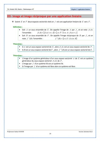 [S3, Module M10, Matière : Mathématiques II] Chapitre 2 : applications linéaires
Professeure Salma DASSER Session Automne-hiver
16
III- Image et image réciproque par une application linéaire
Soient E et F deux espaces vectoriels réels et f est une application linéaire de E vers F .
Définition :
• Soit A un sous ensemble de E . On appelle l’image de A par f , et on note )(Af
l’ensemble : { } { }yxfAxFyAxxfAf =∈∃∈=∈= )(://)()(
• Soit B un sous ensemble de F . On appelle l’image réciproque de B par f , et on
note )(1
Bf −
l’ensemble : { }BxfExBf ∈∈=−
)(/)(1
Théorème :
Si A est un sous espace vectoriel de E , alors )(Af est un sous espace vectoriel de F .
Si B est un sous espace vectoriel de F , alors )(1
Bf −
est un sous espace vectoriel de E .
Théorème :
L’image d’un système générateur d’un sous espace vectoriel A de E est un système
générateur du sous espace vectoriel )(Af de F .
L’image par f d’un système lié est un système lié.
Si l’image par f d’un système est libre alors ce système est libre.
 