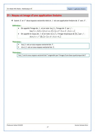 [S3, Module M10, Matière : Mathématiques II] Chapitre 2 : applications linéaires
Professeure Salma DASSER Session Automne-hiver
17
IV- Noyau et image d’une application linéaire
Soient E et F deux espaces vectoriels réels et f est une application linéaire de E vers F .
Définition :
• On appelle l’image de f , et on note )Im( f , l’image de E par f :
{ } { }yxfExFyExxfEff =∈∃∈=∈== )(://)()()Im(
• On appelle le noyau de f et on note )( fKer , l’image réciproque de { }F0 par f :
{ } { }FF xfExffKer 0)(/)0()( 1
=∈== −
Théorème :
)Im( f est un sous espace vectoriel de F .
)( fKer est un sous espace vectoriel de E .
Théorème :
)Im( f est le sous espace vectoriel de F engendré par l’image d’une base quelconque de E
 