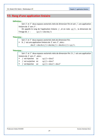 [S3, Module M10, Matière : Mathématiques II] Chapitre 2 : applications linéaires
Professeure Salma DASSER Session Automne-hiver
19
VI- Rang d’une application linéaire
Définition :
Soit E et F deux espaces vectoriels réels de dimension fini et soit f une application
linéaire de E vers F .
On appelle le rang de l’application linéaire f , et on note )( frg , la dimension de
l’image de f : )Im(dim)( ffrg =
Théorème :
Soit E et F deux espaces vectoriels réels de dimension fini.
Si f est une application linéaire de E vers F , alors :
)()(dim)Im(dim)(dimdim frgfKerffKerE +=+= .
Théorème :
Soit E et F deux espaces vectoriels réels de dimension fini. Si f est une application
linéaire de E vers F , alors :
f est injective ssi Efrg dim)( =
f est surjective ssi Ffrg dim)( =
f est bijective ssi FEfrg dimdim)( ==
 