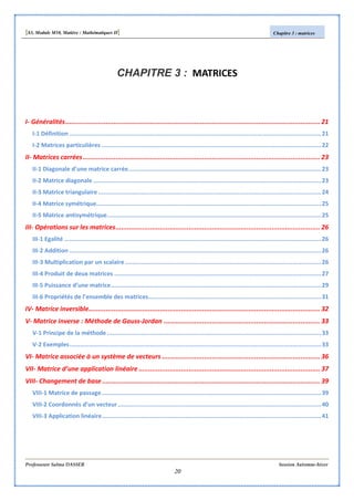 [S3, Module M10, Matière : Mathématiques II] Chapitre 3 : matrices
Professeure Salma DASSER Session Automne-hiver
20
CHAPITRE 3 : MATRICES
I- Généralités.................................................................................................................................... 21
I-1 Définition .............................................................................................................................................21
I-2 Matrices particulières ...........................................................................................................................22
II- Matrices carrées........................................................................................................................... 23
II-1 Diagonale d’une matrice carrée............................................................................................................23
II-2 Matrice diagonale................................................................................................................................23
II-3 Matrice triangulaire.............................................................................................................................24
II-4 Matrice symétrique..............................................................................................................................25
II-5 Matrice antisymétrique........................................................................................................................25
III- Opérations sur les matrices.......................................................................................................... 26
III-1 Egalité ................................................................................................................................................26
III-2 Addition .............................................................................................................................................26
III-3 Multiplication par un scalaire..............................................................................................................26
III-4 Produit de deux matrices ....................................................................................................................27
III-5 Puissance d’une matrice......................................................................................................................29
III-6 Propriétés de l’ensemble des matrices.................................................................................................31
IV- Matrice inversible........................................................................................................................ 32
V- Matrice inverse : Méthode de Gauss-Jordan ................................................................................. 33
V-1 Principe de la méthode ........................................................................................................................33
V-2 Exemples.............................................................................................................................................33
VI- Matrice associée à un système de vecteurs .................................................................................. 36
VII- Matrice d’une application linéaire .............................................................................................. 37
VIII- Changement de base................................................................................................................. 39
VIII-1 Matrice de passage...........................................................................................................................39
VIII-2 Coordonnés d’un vecteur..................................................................................................................40
VIII-3 Application linéaire...........................................................................................................................41
 