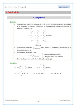 [S3, Module M10, Matière : Mathématiques II] Chapitre 3 : matrices
Professeure Salma DASSER Session Automne-hiver
21
I- Généralités
I-1 Définition
Définition :
• On appelle une matrice A , de type ),( pn ( *
, INpn ∈ ) à coefficients réels, un tableau
de n lignes et p colonnes constituées de nombres réels, dits coefficients de la
matrice A . On note par :
jcolonne
iligne
a
a
a
a
a
a
a
a
a
A
np
ip
p
nj
ij
j
n
i
↑
←
















=
M
M
L
M
L
M
L
M
M
L
M
L
M
L
M
M
11
1
1
11
• On appelle le coefficient pjniija ≤≤≤≤ 1,1, de la matrice A , l’élément d’intersection de la
ligne i et la colonne j .
• On note aussi la matrice A par :
pjniijaA ≤≤≤≤= ,1),( ,



colonneladeindicel'désigne
ligneladeindicel'désigne
j
i
• On note ),( pnM l’ensemble des matrices de type ),( pn .
Exemples :
♦ )3,2(
6
3
5
2
4
1
MA ∈





= )2,3(
6
5
4
3
2
1
MB ∈










=
♦ )1,2(
2
1
MC ∈





= ( ) )2,1(21 MD ∈= ( ) )1,1(1 ME ∈=
 