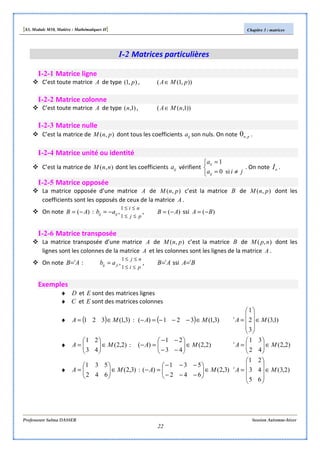 [S3, Module M10, Matière : Mathématiques II] Chapitre 3 : matrices
Professeure Salma DASSER Session Automne-hiver
22
I-2 Matrices particulières
I-2-1 Matrice ligne
C’est toute matrice A de type ),1( p , )),1(( pMA∈
I-2-2 Matrice colonne
C’est toute matrice A de type )1,(n , ))1,(( nMA∈
I-2-3 Matrice nulle
C’est la matrice de ),( pnM dont tous les coefficients ija son nuls. On note pn,0 .
I-2-4 Matrice unité ou identité
C’est la matrice de ),( nnM dont les coefficients ija vérifient



≠=
=
jia
a
ij
ii
si0
1
. On note nI .
I-2-5 Matrice opposée
La matrice opposée d’une matrice A de ),( pnM c’est la matrice B de ),( pnM dont les
coefficients sont les opposés de ceux de la matrice A .
On note )( AB −= :
pj
ni
ijij ab
≤≤
≤≤
−=
1
1
, , )( AB −= ssi )( BA −=
I-2-6 Matrice transposée
La matrice transposée d’une matrice A de ),( pnM c’est la matrice B de ),( npM dont les
lignes sont les colonnes de la matrice A et les colonnes sont les lignes de la matrice A .
On note AB t
= :
pi
nj
jiij ab
≤≤
≤≤
=
1
1
, , AB t
= ssi BA t
=
Exemples
♦ D et E sont des matrices lignes
♦ C et E sont des matrices colonnes
♦ ( ) )3,1(321 MA ∈= : ( ) )3,1(321)( MA ∈−−−=− )1,3(
3
2
1
MAt
∈










=
♦ )2,2(
43
21
MA ∈





= : )2,2(
43
21
)( MA ∈





−−
−−
=− )2,2(
42
31
MAt
∈





=
♦ )3,2(
6
5
4
3
2
1
MA ∈





= : )3,2(
6
5
4
3
2
1
)( MA ∈





−
−
−
−
−
−
=− )2,3(
6
4
2
5
3
1
MAt
∈










=
 