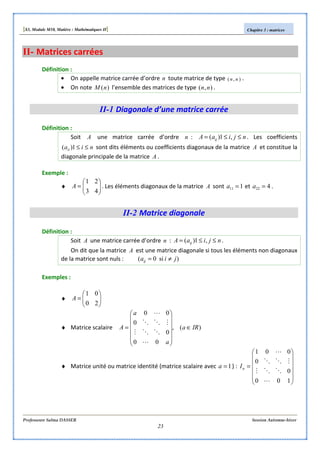[S3, Module M10, Matière : Mathématiques II] Chapitre 3 : matrices
Professeure Salma DASSER Session Automne-hiver
23
II- Matrices carrées
Définition :
• On appelle matrice carrée d’ordre n toute matrice de type ),( nn .
• On note )(nM l’ensemble des matrices de type ),( nn .
II-1 Diagonale d’une matrice carrée
Définition :
Soit A une matrice carrée d’ordre n : njiaA ij ≤≤= ,1)( . Les coefficients
niaii ≤≤1)( sont dits éléments ou coefficients diagonaux de la matrice A et constitue la
diagonale principale de la matrice A .
Exemple :
♦ 





=
43
21
A . Les éléments diagonaux de la matrice A sont 111 =a et 422 =a .
II-2 Matrice diagonale
Définition :
Soit A une matrice carrée d’ordre n : njiaA ij ≤≤= ,1)( .
On dit que la matrice A est une matrice diagonale si tous les éléments non diagonaux
de la matrice sont nuls : )si0( jiaij ≠=
Exemples :
♦ 





=
20
01
A
♦ Matrice scalaire )(,
00
0
0
00
IRa
a
a
A ∈












=
L
OOM
MOO
L
♦ Matrice unité ou matrice identité (matrice scalaire avec 1=a ) :












=
100
0
0
001
L
OOM
MOO
L
nI
 
