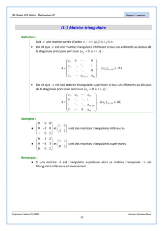 [S3, Module M10, Matière : Mathématiques II] Chapitre 3 : matrices
Professeure Salma DASSER Session Automne-hiver
24
II-3 Matrice triangulaire
Définition :
Soit A une matrice carrée d’ordre n : njiaA ij ≤≤= ,1)( .
• On dit que A est une matrice triangulaire inférieure si tous ses éléments au dessus de
la diagonale principale sont nuls )si0( jiaij <= :
))((,
0
00
,1
)1(1
21
11
IRa
aaa
a
a
A njiij
nnnnn
∈














= ≤≤
−L
OOM
MOO
L
• On dit que A est une matrice triangulaire supérieure si tous ses éléments au dessous
de la diagonale principale sont nuls )si0( jiaij >= :
))((,
00
0
,1
)1(
11211
IRa
a
a
aaa
A njiij
nn
nn
n
∈












= ≤≤
−
L
OOM
MOO
L
Exemples :
♦










−
201
010
000
et 





23
01
sont des matrices triangulaires inférieures.
♦










−
200
310
210
et 





20
31
sont des matrices triangulaires supérieures.
Remarque :
♦ Si une matrice A est triangulaire supérieure alors sa matrice transposée At
est
triangulaire inférieure et inversement.
 