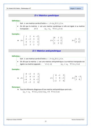[S3, Module M10, Matière : Mathématiques II] Chapitre 3 : matrices
Professeure Salma DASSER Session Automne-hiver
25
II-4 Matrice symétrique
Définition :
Soit A une matrice carrée d’ordre n : njiaA ij ≤≤= ,1)( .
• On dit que la matrice A est une matrice symétrique si elle est égale à sa matrice
transposée : AA t
= ),1( njiaa ijji ≤≤∀=
Exemples :
♦












−
−
−
−
=
1232
2154
3532
2421
A










−=
232
311
210
A 





=
23
31
A
II-5 Matrice antisymétrique
Définition :
Soit A une matrice carrée d’ordre n : njiaA ij ≤≤= ,1)( .
• On dit que la matrice A est une matrice antisymétrique si sa matrice transposée est
égale à sa matrice opposée : )( AAt
−= ),1( njiaa ijji ≤≤∀−=
Exemples :
♦












−−
−−
−
−
=
0232
2054
3502
2420
A










−
−
−
=
032
301
210
A 




 −
=
03
30
A
Remarque :
♦ Tous les éléments diagonaux d’une matrice antisymétrique sont nuls :
)10(),1( nianjiaa iiijji ≤≤∀=⇒≤≤∀−=
 