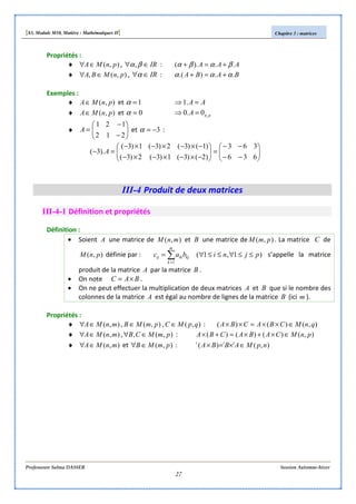 [S3, Module M10, Matière : Mathématiques II] Chapitre 3 : matrices
Professeure Salma DASSER Session Automne-hiver
27
Propriétés :
♦ ),( pnMA∈∀ , IR∈∀ βα, : AAA ..).( βαβα +=+
♦ ),(, pnMBA ∈∀ , IR∈∀α : BABA ..).( ααα +=+
Exemples :
♦ ),( pnMA∈ et 1=α AA =⇒ .1
♦ ),( pnMA∈ et 0=α pnA ,0.0 =⇒
♦ 





−
−
=
212
121
A et 3−=α :






−−
−−
=





−×−×−×−
−×−×−×−
=−
636
363
)2()3(1)3(2)3(
)1()3(2)3(1)3(
).3( A
III-4 Produit de deux matrices
III-4-1 Définition et propriétés
Définition :
• Soient A une matrice de ),( mnM et B une matrice de ),( pmM . La matrice C de
),( pnM définie par : )1,1(
1
pjnibac
m
k
kjikij ≤≤∀≤≤∀= ∑=
s’appelle la matrice
produit de la matrice A par la matrice B .
• On note BAC ×= .
• On ne peut effectuer la multiplication de deux matrices A et B que si le nombre des
colonnes de la matrice A est égal au nombre de lignes de la matrice B (ici m ).
Propriétés :
♦ ),( mnMA∈∀ , ),( pmMB ∈ , ),( qpMC ∈ : ),()()( qnMCBACBA ∈××=××
♦ ),( mnMA∈∀ , ),(, pmMCB ∈∀ : ),()()()( pnMCABACBA ∈×+×=+×
♦ ),( mnMA∈∀ et ),( pmMB ∈∀ : ),()( npMABBA ttt
∈×=×
 