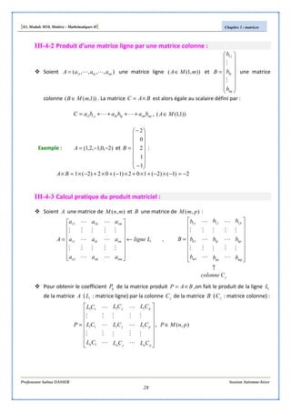 [S3, Module M10, Matière : Mathématiques II] Chapitre 3 : matrices
Professeure Salma DASSER Session Automne-hiver
28
III-4-2 Produit d’une matrice ligne par une matrice colonne :
Soient ),,,,( 1 imiki aaaA LL= une matrice ligne )),1(( mMA∈ et
















=
mj
kj
j
b
b
b
B
M
M
1
une matrice
colonne ))1,(( mMB ∈ . La matrice BAC ×= est alors égale au scalaire défini par :
mjimkjikji bababaC ++++= LL11 , ))1,1(( MA∈
Exemple : )2,0,1,2,1( −−=A et
















−
−
=
1
1
2
0
2
B :
2)1()2(102)1(02)2(1 −=−×−+×+×−+×+−×=× BA
III-4-3 Calcul pratique du produit matriciel :
Soient A une matrice de ),( mnM et B une matrice de ),( pmM :
,
11
1
1
11
i
nm
im
m
nk
ik
k
n
i Lligne
a
a
a
a
a
a
a
a
a
A ←
















=
M
M
L
M
L
M
L
M
M
L
M
L
M
L
M
M
j
mp
kp
p
mj
kj
j
m
k
Ccolonne
b
b
b
b
b
b
b
b
b
B
↑
















=
M
M
L
M
L
M
L
M
M
L
M
L
M
L
M
M
11
1
1
11
Pour obtenir le coefficient ijP de la matrice produit BAP ×= ,on fait le produit de la ligne iL
de la matrice A ( iL : matrice ligne) par la colonne jC de la matrice B ( jC : matrice colonne) :
















=
pn
pi
p
jn
ji
j
n
i
CL
CL
CL
CL
CL
CL
CL
CL
CL
P
M
M
L
M
L
M
L
M
M
L
M
L
M
L
M
M
11
1
1
11
, ),( pnMP ∈
 