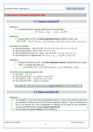[S3, Module M12, Matière : Mathématiques II] Chapitre 1 : espace vectoriel réel
Professeure Salma DASSER Session Automne-hiver
2
I- Structure d’espace vectoriel réel
I-1 L’espace vectoriel IRn
Définition :
Les éléments de sont des suites finies de n termes réels :
, , … , , , , … ,
Définition :
On peut définir sur une loi de composition interne, l'addition, notée + par :
, , , … , , , … , , , … ,
Propriétés de l'addition :
Elle est associative : , , ,
Elle est commutative : , ,
Elle a un élément neutre : 0 0,0, … ,0 , / 0 0
Tout élément X a un opposé noté , , … , / 0
Définition :
On peut aussi définir sur une loi de composition externe, multiplication par un réel,
noté "." ou parfois sans signe, par :
, . , , … , , , … ,
Propriétés de la multiplication par un réel :
1.
, , . . .
, , . . .
, , . . .
L'ensemble , muni de ces deux lois est un espace vectoriel sur . On le note ( ,+,.).
I-2 Espace vectoriel réel
Définition :
Un ensemble E, muni d'une loi de composition interne "+" (qui a deux éléments de E fait
correspondre un élément de E) et d'une loi de composition externe "." (qui à un élément de
et à un élément de E fait correspondre un élément de E) ayant les huit propriétés
énoncées précédemment est appelé espace vectoriel réel.
Ses éléments sont appelés vecteurs. On le note (E,+,.).
 
