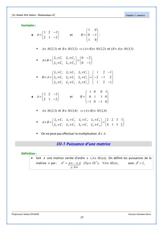[S3, Module M10, Matière : Mathématiques II] Chapitre 3 : matrices
Professeure Salma DASSER Session Automne-hiver
29
Exemples :
♦ 





−
−
=
212
121
A et










−=
01
10
01
B :
)3,2(MA∈ et )2,3(MB ∈ )2,2()( MBA ∈×⇒ et )3,3()( MAB ∈×






−
−
=





××
××
=×
10
20
2212
2111
CLCL
CLCL
BA










−
−−
−
=










×××
×××
×××
=×
121
212
121
333213
322212
312111
CLCLCL
CLCLCL
CLCLCL
AB
♦ 





−
−
=
212
121
A et










−−
=
0101
0110
1001
B
)3,2(MA∈ et )4,3(MB ∈ )4,2()( MBA ∈×⇒






=





××××
××××
=×
2314
1322
42322212
41312111
CLCLCLCL
CLCLCLCL
BA
On ne peut pas effectuer la multiplication AB × .
III-5 Puissance d’une matrice
Définition :
• Soit A une matrice carrée d’ordre n ))(( nMA∈ . On définit les puissances de la
matrice A par : )(),( *
nMAINpAAA
foisp
p
∈∀∈∀××= 43421 L , avec nIA =0
 