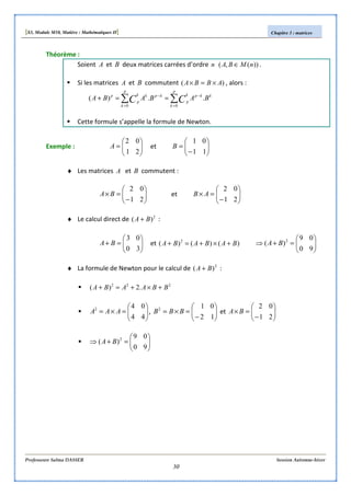 [S3, Module M10, Matière : Mathématiques II] Chapitre 3 : matrices
Professeure Salma DASSER Session Automne-hiver
30
Théorème :
Soient A et B deux matrices carrées d’ordre n ))(,( nMBA ∈ .
Si les matrices A et B commutent )( ABBA ×=× , alors :
∑∑ =
−
=
−
==+
p
k
kkpk
p
p
k
kpkk
p
p
BABABA CC 00
..)(
Cette formule s’appelle la formule de Newton.
Exemple : 





=
21
02
A et 





−
=
11
01
B
♦ Les matrices A et B commutent :






−
=×
21
02
BA et 





−
=×
21
02
AB
♦ Le calcul direct de 2
)( BA + :






=+
30
03
BA et )()()( 2
BABABA +×+=+ 





=+⇒
90
09
)( 2
BA
♦ La formule de Newton pour le calcul de 2
)( BA + :
222
.2)( BBAABA +×+=+






=×=
44
042
AAA , 





−
=×=
12
012
BBB et 





−
=×
21
02
BA






=+⇒
90
09
)( 2
BA
 