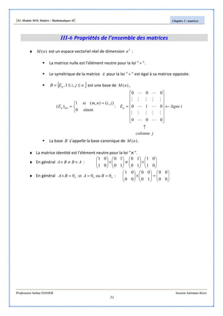 [S3, Module M10, Matière : Mathématiques II] Chapitre 3 : matrices
Professeure Salma DASSER Session Automne-hiver
31
III-6 Propriétés de l’ensemble des matrices
♦ )(nM est un espace vectoriel réel de dimension 2
n :
La matrice nulle est l’élément neutre pour la loi "+ ".
Le symétrique de la matrice A pour la loi "+ " est égal à sa matrice opposée.
{ },1, njiEB ij ≤≤= est une base de )(nM ,
jcolonne
iligneE
jinm
E ijmnij
↑
←
















=


 =
=
0
0
0
0
1
0
0
0
0
:
sinon0
),(),(si1
)(
M
M
L
M
L
M
L
M
M
L
M
L
M
L
M
M
La base B s’appelle la base canonique de )(nM .
♦ La matrice identité est l’élément neutre pour la loi "×××× ".
♦ En général ABBA ×≠× : 





×





≠





×





01
01
10
10
10
10
01
01
♦ En général nnn BABA 0ou00 ==⇒/=× : 





=





×





00
00
10
00
00
01
 