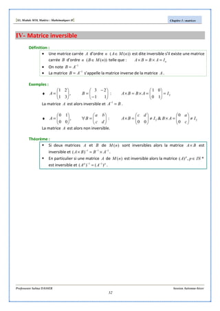 [S3, Module M10, Matière : Mathématiques II] Chapitre 3 : matrices
Professeure Salma DASSER Session Automne-hiver
32
IV- Matrice inversible
Définition :
• Une matrice carrée A d’ordre n ))(( nMA∈ est dite inversible s’il existe une matrice
carrée B d’ordre n ))(( nMB ∈ telle que : nIABBA =×=×
• On note 1−
= AB
• La matrice 1−
= AB s’appelle la matrice inverse de la matrice A .
Exemples :
♦ 





=
31
21
A , 





−
−
=
11
23
B : 2
10
01
IABBA =





=×=×
La matrice A est alors inversible et BA =−1
.
♦ 





=
00
10
A , 





=∀
dc
ba
B : 22
0
0
&
00
I
c
a
ABI
dc
BA ≠





=×≠





=×
La matrice A est alors non inversible.
Théorème :
Si deux matrices A et B de )(nM sont inversibles alors la matrice BA× est
inversible et 111
)( −−−
×=× ABBA .
En particulier si une matrice A de )(nM est inversible alors la matrice *,)( INpA p
∈
est inversible et pp
AA )()( 11 −−
= .
 