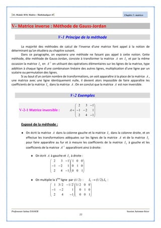 [S3, Module M10, Matière : Mathématiques II] Chapitre 3 : matrices
Professeure Salma DASSER Session Automne-hiver
33
V- Matrice inverse : Méthode de Gauss-Jordan
V-1 Principe de la méthode
La majorité des méthodes de calcul de l’inverse d’une matrice font appel à la notion de
déterminant qu’on étudiera au chapitre suivant.
Dans ce paragraphe, on exposera une méthode ne faisant pas appel à cette notion. Cette
méthode, dite méthode de Gauss-Jordan, consiste à transformer la matrice A en nI et par la même
occasion la matrice nI en 1−
A en utilisant des opérations élémentaires sur les lignes de la matrice, type
addition à chaque ligne d’une combinaison linéaire des autres lignes, multiplication d’une ligne par un
scalaire ou permutation des lignes.
Si au bout d’un certain nombre de transformations, on voit apparaître à la place de la matrice A ,
une matrice avec une ligne identiquement nulle, il devient alors impossible de faire apparaître les
coefficients de la matrice nI dans la matrice A . On en conclut que la matrice A est non inversible.
V-2 Exemples
V-2-1 Matrice inversible :










−
−−
−
=
142
121
132
A
Exposé de la méthode :
♦ On écrit la matrice A dans la colonne gauche et la matrice 3I dans la colonne droite, et on
effectue les transformations adéquates sur les lignes de la matrice A et de la matrice 3I
pour faire apparaître au fur et à mesure les coefficients de la matrice 3I à gauche et les
coefficients de la matrice 1−
A apparaîtront ainsi à droite:
♦ On écrit A à gauche et 3I à droite :




















−
−−
−
100
010
001
142
121
132
♦ On multiplie la 1ère
ligne par )2/1( : 11 ).2/1( LL → :




















−
−−
−
100
010
002/1
142
121
2/12/31
 