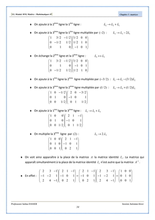 [S3, Module M10, Matière : Mathématiques II] Chapitre 3 : matrices
Professeure Salma DASSER Session Automne-hiver
34
♦ On ajoute à la 2ème
ligne la 1ère
ligne : 122 LLL +→
♦ On ajoute à la 3ème
ligne la 1ère
ligne multipliée par )2(− : 133 2LLL −→










−









−
−
101
012/1
002/1
010
2/12/10
2/12/31
♦ On échange la 2ème
ligne et la 3ème
ligne : 32 LL ↔










−










−
−
012/1
101
002/1
2/12/10
010
2/12/31
♦ On ajoute à la 1ère
ligne la 2ème
ligne multipliée par )2/3(− : 211 )2/3( LLL −→
♦ On ajoute à la 3ème
ligne la 2ème
ligne multipliée par )2/1( : 233 )2/1( LLL +→










−
−









 −
2/110
101
2/302
2/100
010
2/101
♦ On ajoute à la 1ère
ligne la 3ème
ligne : 311 LLL +→










−
−










2/110
101
112
2/100
010
001
♦ On multiplie la 3ème
ligne par )2( : 33 .2 LL →










−
−










120
101
112
100
010
001
♦ On voit ainsi apparaître à la place de la matrice A la matrice identité 3I . La matrice qui
apparaît simultanément à la place de la matrice identité 3I n’est autre que la matrice 1−
A .
♦ En effet :










=










−
−−
−










−
−
=










−
−










−
−−
−
100
010
001
142
121
132
120
101
112
120
101
112
142
121
132
 