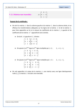 [S3, Module M10, Matière : Mathématiques II] Chapitre 3 : matrices
Professeure Salma DASSER Session Automne-hiver
35
V-2-2 Matrice non inversible :










=
111
010
101
A
Exposé de la méthode :
♦ On écrit la matrice A dans la colonne gauche et la matrice 3I dans la colonne droite, et on
effectue les transformations adéquates sur les lignes de la matrice A et de la matrice 3I
pour faire apparaître au fur et à mesure les coefficients de la matrice 3I à gauche et les
coefficients de la matrice 1−
A apparaîtront ainsi à droite:
♦ On écrit A à gauche et 3I à droite :




















100
010
001
111
010
101
♦ On ajoute à la 3ème
ligne la 1ère
ligne multipliée par )1(− : 133 LLL −→










−









101
010
001
010
010
101
♦ On ajoute à la 3ème
ligne la 2ème
ligne multipliée par )1(− : 233 LLL −→










−−









111
010
001
000
010
101
♦ On voit apparaître à la place de la matrice A , une matrice avec une ligne identiquement
nulle ( 3L ), la matrice A est alors non inversible.
 