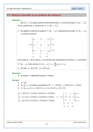 [S3, Module M10, Matière : Mathématiques II] Chapitre 3 : matrices
Professeure Salma DASSER Session Automne-hiver
36
VI- Matrice associée à un système de vecteurs
Définition :
Soit ,.),( +E un espace vectoriel réel de dimension n , muni d’une base { }neeB ,,1 L= .
Soit un système de p vecteurs de E , { }puuS ,,1 L= .
• On appelle la matrice du système { }puuS ,,1 L= , relativement à la base { }neeB ,,1 L=
, la matrice suivante :
pj
n
i
np
ip
p
nj
ij
j
n
i
uuu
e
e
e
a
a
a
a
a
a
a
a
a
A
↑↑↑
←
←
←
















=
1
111
1
1
11
M
M
L
M
L
M
L
M
M
L
M
L
M
L
M
M
où la colonne j de la matrice A est formée des coordonnées du vecteur ju du système
{ }puuS ,,1 L= dans la base { }neeB ,,1 L= : pjeiau
n
i
ijj ,1,
1
== ∑=
• On note )/( BSMA = : )),(( pnMA∈
Remarque :
♦ La matrice A dépend de la base B choisie.
Exemple :
♦ 3
IRE =
♦ { }321 ,, eeeB = la base canonique de 3
IR : )0,0,1(1 =e , )0,1,0(2 =e et )1,0,0(3 =e .
♦ { }321 ,, uuuS = : )2,0,2(1 −=u , )1,2,1(2 −=u et )3,2,0(3 −=u :
321
3
2
1
3
2
1
312
220
012
)1,0,0.(3)0,1,0).(2()0,0,1.(0)3,2,0(
)1,0,0.(1)0,1,0).(2()0,0,1.(1)1,2,1(
)1,0,0).(2()0,1,0.(0)0,0,1.(2)2,0,2(
uuu
e
e
e
A
u
u
u
↑↑↑
←
←
←










−
−−=⇒






+−+=−=
+−+=−=
−++=−=
 