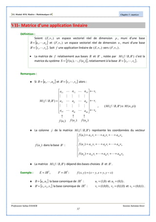 [S3, Module M10, Matière : Mathématiques II] Chapitre 3 : matrices
Professeure Salma DASSER Session Automne-hiver
37
VII- Matrice d’une application linéaire
Définition :
Soient ,.),( +E un espace vectoriel réel de dimension p , muni d’une base
{ }puuB ,,1 L= et ,.),( +F un espace vectoriel réel de dimension n , muni d’une base
{ }nvvB ,,' 1 L= . Soit f une application linéaire de ,.),( +E vers ,.),( +F .
• La matrice de f relativement aux bases B et 'B , notée par )',/( BBfM c’est la
matrice du système { })(,),( 1 pufufS L= , relativement à la base { }nvvB ,,' 1 L= .
Remarques :
♦ Si { }puuB ,,1 L= et { }nvvB ,,' 1 L= alors :
)()()(
)',/(
1
111
1
1
11
pj
n
i
np
ip
p
nj
ij
j
n
i
ufufuf
v
v
v
a
a
a
a
a
a
a
a
a
BBfM
↑↑↑
←
←
←
















=
M
M
L
M
L
M
L
M
M
L
M
L
M
L
M
M
, )),()',/(( pnMBBfM ∈
♦ La colonne j de la matrice )',/( BBfM représente les coordonnées du vecteur
)( juf dans la base 'B :









++++=
++++=
++++=
nnpiippp
nnjiijjj
nnii
vavavauf
vavavauf
vavavauf
LL
M
LL
M
LL
11
11
111111
)(
)(
)(
♦ La matrice )',/( BBfM dépend des bases choisies B et 'B .
Exemple : 2
IRE = , 3
IRF = : ),,(),( xyyxyxyxf −+−=
♦ { }21,uuB = la base canonique de 2
IR : )0,1(1 =u et )1,0(2 =u .
♦ { }321 ,,' vvvB = la base canonique de 3
IR : )0,0,1(1 =v , )0,1,0(2 =v et )1,0,0(3 =v .
 