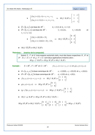 [S3, Module M10, Matière : Mathématiques II] Chapitre 3 : matrices
Professeure Salma DASSER Session Automne-hiver
38
•










−
−
=⇒




++−=−=
−+=−=
11
11
11
)',/(
)1,1,1()(
)1,1,1()(
3212
3211
BBfM
vvvuf
vvvuf
♦ { }21,uuB = une base de 2
IR : )1,1(1 =u et )1,1(2 −=u
♦ { }321 ,,' vvvB = une base de 3
IR : )1,1,1(1 =v , )0,1,0(2 =v et
)1,1,1(3 −−=v
•










=⇒




+=−=
==
20
22
00
)',/(
22)2,0,2()(
2)0,2,0()(
322
21
BBfM
vvuf
vuf
♦ )',/()',/( BBfMBBfM ≠
Théorème : (matrice de la composée)
Soient E , F et G trois espaces vectoriels réels, muni des bases respectives B , 'B et
''B . Si FEf a: et GFg a: sont deux applications linéaires alors :
)',/()",'/()",/( BBfMBBgMBBfgM ×=o
Exemple : 3
IRE = , 2
IRF = et 2
IRG = : ),(),,( zyyxzyxf ++= et ),(),( xyyxg =
♦ { }321 ,, eeeB = la base canonique de 3
IR : )0,0,1(1 =e , )0,1,0(2 =e et )1,0,0(3 =e
♦ { }21,"' εε== BB la base canonique de 2
IR : )0,1(1 =ε et )1,0(2 =ε .
♦ 





=⇒++=
110
011
)',/(),(),,( BBfMzyyxzyxf
♦ 





=⇒=
01
10
)",'/(),(),( BBgMxyyxg
♦ 





=⇒++=
011
110
)",/(),(),,)(( BBfgMyxzyzyxfg oo
♦ )',/()",'/()",/( BBfMBBgMBBgfM ×=o :
)",/(
011
110
110
011
01
10
)',/()",'/( BBfgMBBfMBBgM o=





=





×





=×
 