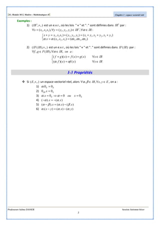 [S3, Module M12, Matière : Mathématiques II] Chapitre 1 : espace vectoriel réel
Professeure Salma DASSER Session Automne-hiver
3
Exemples :
1) ,.),( 3
+IR est un e.v.r., où les lois " ++++ " et "." sont définies dans 3
IR par :



==
+++=+=+
∈∀∈=∀=∀
),,(),,.(.
),,(),,(),
:,),,(),,(
321321
332211321321
3
321321
xxxxxxx
yxyxyxyyyxxxyx
IRIRyyyyxxxx
ααααα
α
2) ,.)),(( +IRIF est un e.v.r., où les lois " ++++ " et "." sont définies dans )(IRIF par :



∈∀=
∈∀+=+
∈∀∈∀
IRxxfxf
IRxxgxfxgf
aonIRIRFgf
)())(.(
)()())((
:,),(,
αα
α
I-3 Propriétés
Si ,.),( +E un espace vectoriel réel, alors EyxIR ∈∀∈∀ ,,,βα , on a :
1) EE 00. =α
2) EIR x 0.0 =
3) EE xoux 000. ==⇒= αα
4) ).().( xx αα −=−
5) ).().().( xxx βαβα −=−
6) ).().().( yxyx ααα −=−
 