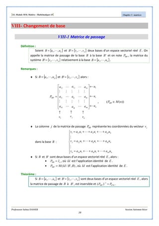 [S3, Module M10, Matière : Mathématiques II] Chapitre 3 : matrices
Professeure Salma DASSER Session Automne-hiver
39
VIII- Changement de base
VIII-1 Matrice de passage
Définition :
Soient { }nuuB ,,1 L= et { }nvvB ,,' 1 L= deux bases d’un espace vectoriel réel E . On
appelle la matrice de passage de la base B à la base 'B et on note 'BBP , la matrice du
système { }nvvB ,,' 1 L= relativement à la base { }nuuB ,,1 L= .
Remarques :
♦ Si { }puuB ,,1 L= et { }nvvB ,,' 1 L= alors :
nj
n
i
nn
in
n
nj
ij
j
n
iBB
vvv
u
u
u
a
a
a
a
a
a
a
a
a
P
↑↑↑
←
←
←
















=
1
111
1
1
11
'
M
M
L
M
L
M
L
M
M
L
M
L
M
L
M
M
, ))(( ' nMPBB ∈
♦ La colonne j de la matrice de passage 'BBP représente les coordonnées du vecteur jv
dans la base B :









++++=
++++=
++++=
nnniinnn
nnjiijjj
nnii
uauauav
uauauav
uauauav
LL
M
LL
M
LL
11
11
111111
♦ Si B et 'B sont deux bases d’un espace vectoriel réel E , alors :
• nBB IP = , où Id est l’application identité de E .
• ),'/(' BBIdMPBB = , où Id est l’application identité de E .
Théorème :
Si { }nuuB ,,1 L= et { }nvvB ,,' 1 L= sont deux bases d’un espace vectoriel réel E , alors
la matrice de passage de B à 'B , est inversible et BBBB PP '
1
' )( =−
.
 
