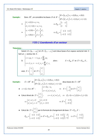 [S3, Module M10, Matière : Mathématiques II] Chapitre 3 : matrices
Professeure Salma DASSER Session Automne-hiver
40
Exemple : Dans 2
IR , on considère les bases B et 'B :
{ }
{ }



−===
===
)1,1('),1,1(':',''
)1,0(),0,1(:,
2121
2121
eeeeB
eeeeB




+−=−=
+==
212
211
)1,1('
)1,1('
eee
eee





 −
=⇒
11
11
'BBP





+==
−==
211
211
'
2
1
'
2
1
)1,0(
'
2
1
'
2
1
)0,1(
eee
eee






−
=⇒
2/12/1
2/12/1
'BBP
VIII-2 Coordonnés d’un vecteur
Théorème :
Soient { }nuuB ,,1 L= et { }nvvB ,,' 1 L= sont deux bases d’un espace vectoriel réel E .
Soit un x vecteur de E .
Si






=++=
=++=
∑
∑
=
=
n
j
jjnn
n
i
iinn
vxvxvxx
uxuxuxx
1
11
1
11
''' L
L
alors : '.' XPX BB= et XPX BB .' '= ,
avec










=
nx
x
X M
1
et










=
nx
x
X
'
'
'
1
M
Exemple : 2
IRE = et
{ }
{ }



−===
===
)1,1('),1,1(':',''
)1,0(),0,1(:,
2121
2121
eeeeB
eeeeB
deux bases de 2
IRE =
♦ 2
)1,2( IRx ∈−= :




+=
−=
2211
21
''''
2
exexx
eex






=





−
=⇒
2
1
'
'
'et
1
2
x
x
XX
♦ Calcul direct de 





=
2
1
'
'
'
x
x
X : )1,1(')1,1(')1,2('''' 212211 −+=−⇒+= xxexexx



−=
=



⇒
−=+
=−
⇒
2/3'
2/1'
1''
2''
2
1
21
21
x
x
xx
xx






−
=⇒
2/3
2/1
'X
♦ Calcul de 





=
2
1
'
'
'
x
x
X par la formule de changement de base XPX BB .' '= :






−





−
==⇒





−
=
1
2
.
2/12/1
2/12/1
.'
2/12/1
2/12/1
'' XPXP BBBB 





−
=⇒
2/3
2/1
'X
 