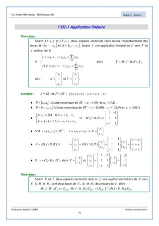 [S3, Module M10, Matière : Mathématiques II] Chapitre 3 : matrices
Professeure Salma DASSER Session Automne-hiver
41
VIII-3 Application linéaire
Théorème :
Soient ,.),( +E et ,.),( +F deux espaces vectoriels réels munis respectivement des
bases { }puuB ,,1 L= et { }nvvB ,,' 1 L= . Soient f une application linéaire de E vers F et
x vecteur de E .
Si







=++=
=++=
∑
∑
=
=
n
j
jjnn
p
i
iipp
vyvyvyxf
uxuxuxx
1
11
1
11
)( L
L
alors XBBfMY ).',/(= ,
où :










=
px
x
X M
1
et










=
ny
y
Y M
1
.
Exemple : 2
IRE = et 3
IRF = : ),,(),( xyyxyxyxf −+−=
♦ { }21,uuB = la base canonique de 2
IR : )0,1(1 =u et )1,0(2 =u .
♦ { }321 ,,' vvvB = la base canonique de 3
IR : )0,0,1(1 =v , )0,1,0(2 =v et )1,0,0(3 =v .
♦










−
−
=⇒




++−=−=
−+=−=
11
11
11
)',/(
)1,1,1()(
)1,1,1()(
3212
3211
BBfM
vvvuf
vvvuf
♦ Soit 2
21 ),( IRxxx ∈= : 2211 uxuxx += 





=⇒
2
1
x
x
X
♦ XBBfMY ).',/(=










−
+
−
=















−
−
=





=










⇒
12
21
21
2
1
2
1
3
2
1
.
11
11
11
).',/(
xx
xx
xx
x
x
x
x
BBfM
y
y
y
♦ Si 2
)1,2( IRx ∈−= , alors 





−
=
1
2
X et










−
=





−










−
−
=










3
1
3
1
2
.
11
11
11
3
2
1
y
y
y
Théorème :
Soient E et F deux espaces vectoriels réels et f une application linéaire de E vers
F . Si 1B et 1'B sont deux bases de E , 2B et 2'B deux bases de F alors :
11221122 '21
1
''21'21 ).,/(.)().,/(.)','/( BBBBBBBB PBBfMPPBBfMPBBfM −
==
 