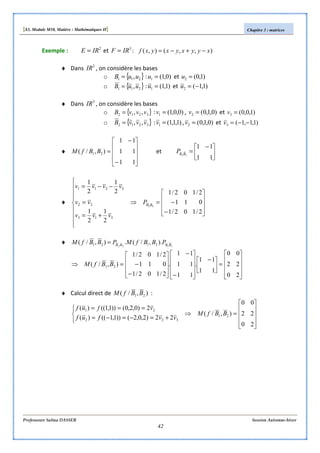 [S3, Module M10, Matière : Mathématiques II] Chapitre 3 : matrices
Professeure Salma DASSER Session Automne-hiver
42
Exemple : 2
IRE = et 3
IRF = : ),,(),( xyyxyxyxf −+−=
♦ Dans 2
IR , on considère les bases
o { }211 ,uuB = : )0,1(1 =u et )1,0(2 =u
o { }211 ,uuB = : )1,1(1 =u et )1,1(2 −=u
♦ Dans 3
IR , on considère les bases
o { }3212 ,, vvvB = : )0,0,1(1 =v , )0,1,0(2 =v et )1,0,0(3 =v
o { }3212 ,, vvvB = : )1,1,1(1 =v , )0,1,0(2 =v et )1,1,1(3 −−=v
♦










−
−
=
11
11
11
),/( 21 BBfM et 




 −
=
11
11
11BB
P
♦










−
−=









⇒
+=
=
−−=
2/102/1
011
2/102/1
2
1
2
1
2
1
2
1
22
313
22
3211
BB
P
vvv
vv
vvvv
♦ 1122
).,/(.),/( 2121 BBBB
PBBfMPBBfM =










=




 −










−
−










−
−=⇒
20
22
00
11
11
.
11
11
11
.
2/102/1
011
2/102/1
),/( 21 BBfM
♦ Calcul direct de ),/( 21 BBfM :










=⇒



+=−=−=
===
20
22
00
),/(
22)2,0,2())1,1(()(
2)0,2,0())1,1(()(
21
322
21
BBfM
vvfuf
vfuf
 