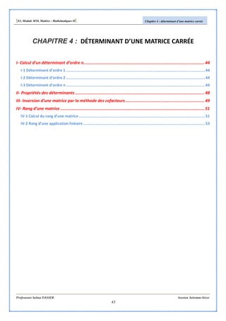 [S3, Module M10, Matière : Mathématiques II] Chapitre 4 : déterminant d’une matrice carrée
Professeure Salma DASSER Session Automne-hiver
43
CHAPITRE 4 : DÉTERMINANT D’UNE MATRICE CARRÉE
I- Calcul d’un déterminant d’ordre n.................................................................................................. 44
I-1 Déterminant d’ordre 1 ..........................................................................................................................44
I-2 Déterminant d’ordre 2 ..........................................................................................................................44
I-3 Déterminant d’ordre n..........................................................................................................................44
II- Propriétés des déterminants......................................................................................................... 48
III- Inversion d’une matrice par la méthode des cofacteurs................................................................ 49
IV- Rang d’une matrice ..................................................................................................................... 51
IV-1 Calcul du rang d’une matrice...............................................................................................................51
IV-2 Rang d’une application linéaire...........................................................................................................53
 