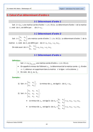 [S3, Module M10, Matière : Mathématiques II] Chapitre 4 : déterminant d’une matrice carrée
Professeure Salma DASSER Session Automne-hiver
44
I- Calcul d’un déterminant d’ordre n
I-1 Déterminant d’ordre 1
Soit )( 11aA = une matrice carrée d’ordre 1 ))1(( MA∈ . Le déterminant d’ordre 1 de la matrice
A , noté Adet , est défini par : 11det aA = .
I-2 Déterminant d’ordre 2
Soit 





=
2221
1211
aa
aa
A une matrice carrée d’ordre 2 ))2(( MA∈ . Le déterminant d’ordre 2 de la
matrice A , noté Adet , est défini par : 21122211det aaaaA ×−×= .
On note aussi 21122211
2221
1211
det aaaa
aa
aa
A ×−×==
I-3 Déterminant d’ordre n
Définition :
Soit njiijaA ≤≤= ,1)( une matrice carrée d’ordre n ))(( nMA∈ .
• On appelle le mineur de l’élément ija , le déterminant de la matrice carrée ijA d’ordre
1−n , obtenue en supprimant dans la matrice A la ligne i et la colonne j .
• On note ijAdet ou ij∆ .
Exemples :
1) Soit 





=
2221
1211
aa
aa
A : Le mineur de 11a est égal à : 2211det aA =
2) Soit










=
333231
232221
131211
aaa
aaa
aaa
A :
• Le mineur de 33a est égal à : 21122211
2221
1211
33det aaaa
aa
aa
A ×−×==
• Le mineur de 32a est égal à : 21132311
2321
1311
32det aaaa
aa
aa
A ×−×==
 
