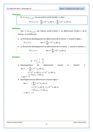 [S3, Module M10, Matière : Mathématiques II] Chapitre 4 : déterminant d’une matrice carrée
Professeure Salma DASSER Session Automne-hiver
45
Théorème :
Si njiijaA ≤≤= ,1)( est une matrice carrée d’ordre n , alors :
∑∑ =
+
=
+
−=−≤≤∀
n
k
kjkj
jk
n
k
ikik
ki
AaAanji
11
det)1(det)1(:,1
Définition :
Soit njiijaA ≤≤= ,1)( une matrice carrée d’ordre n . Le déterminant d’ordre n de la
matrice A est défini par :
• La formule du développement du déterminant de la matrice A suivant la ligne i :
∑=
+
−=≤≤∀
n
k
ikik
ki
AaAni
1
det)1(det:1
• La formule du développement du déterminant de la matrice A suivant la colonne j :
∑=
+
−=≤≤∀
n
k
kjkj
jk
AaAnj
1
det)1(det:1
Exemples :
1) 





−
=
12
21
A
♦ Développement du déterminant suivant la colonne 2 :
5det
)1()1(
det)1(det)1(
det)1(det
11222112
2222
22
1212
21
2
1
22
2
=⇒
+−=
−+−=
−=
++
=
+
∑
A
aaaa
AaAa
AaA
k
kk
k
♦ Développement du déterminant suivant la ligne 1 :
5det
)1()1(
det)1(det)1(
det)1(det
21122211
1212
21
1111
11
2
1
11
1
=⇒
−+=
−+−=
−=
++
=
+
∑
A
aaaa
AaAa
AaA
k
kk
k
 
