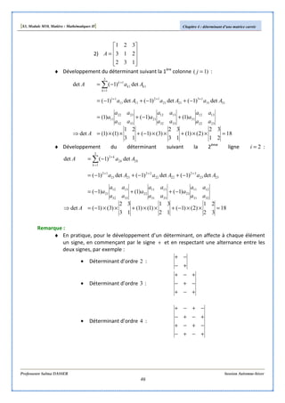 [S3, Module M10, Matière : Mathématiques II] Chapitre 4 : déterminant d’une matrice carrée
Professeure Salma DASSER Session Automne-hiver
46
2)










=
132
213
321
A
♦ Développement du déterminant suivant la 1ère
colonne )1( =j :
18
21
32
)2()1(
13
32
)3()1(
13
21
)1()1(det
)1()1()1(
det)1(det)1(det)1(
det)1(det
2322
1312
31
3332
1312
21
3332
2322
11
3131
13
2121
12
1111
11
3
1
11
1
=××+××−+××=⇒
+−+=
−+−+−=
−=
+++
=
+
∑
A
aa
aa
a
aa
aa
a
aa
aa
a
AaAaAa
AaA
k
kk
k
♦ Développement du déterminant suivant la 2ème
ligne 2=i :
18
32
21
)2()1(
12
31
)1()1(
13
32
)3()1(det
)1()1()1(
det)1(det)1(det)1(
det)1(det
3231
1211
23
3331
1311
22
3332
1312
21
2323
32
2222
22
2121
12
3
1
22
2
=××−+××+××−=⇒
−++−=
−+−+−=
−=
+++
=
+
∑
A
aa
aa
a
aa
aa
a
aa
aa
a
AaAaAa
AaA
k
kk
k
Remarque :
♦ En pratique, pour le développement d’un déterminant, on affecte à chaque élément
un signe, en commençant par le signe + et en respectant une alternance entre les
deux signes, par exemple :
• Déterminant d’ordre 2 :
+−
−+
• Déterminant d’ordre 3 :
+−+
−+−
+−+
• Déterminant d’ordre 4 :
+−+−
−+−+
+−+−
−+−+
 