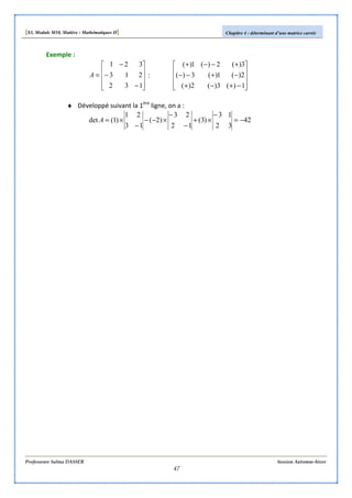 [S3, Module M10, Matière : Mathématiques II] Chapitre 4 : déterminant d’une matrice carrée
Professeure Salma DASSER Session Automne-hiver
47
Exemple :










−
−
−
=
132
213
321
A :










−+−+
−+−−
+−−+
1)(3)(2)(
2)(1)(3)(
3)(2)(1)(
♦ Développé suivant la 1ère
ligne, on a :
42
32
13
)3(
12
23
)2(
13
21
)1(det −=
−
×+
−
−
×−−
−
×=A
 