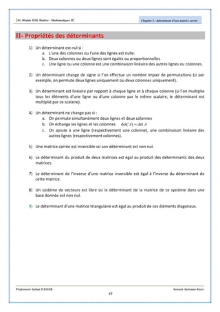 [S3, Module M10, Matière : Mathématiques II] Chapitre 4 : déterminant d’une matrice carrée
Professeure Salma DASSER Session Automne-hiver
48
II- Propriétés des déterminants
1) Un déterminant est nul si :
a. L’une des colonnes ou l’une des lignes est nulle.
b. Deux colonnes ou deux lignes sont égales ou proportionnelles
c. Une ligne ou une colonne est une combinaison linéaire des autres lignes ou colonnes.
2) Un déterminant change de signe si l’on effectue un nombre impair de permutations (si par
exemple, on permute deux lignes uniquement ou deux colonnes uniquement).
3) Un déterminant est linéaire par rapport à chaque ligne et à chaque colonne (si l’on multiplie
tous les éléments d’une ligne ou d’une colonne par le même scalaire, le déterminant est
multiplié par ce scalaire).
4) Un déterminant ne change pas si :
a. On permute simultanément deux lignes et deux colonnes
b. On échange les lignes et les colonnes AAt
det)det( =
c. On ajoute à une ligne (respectivement une colonne), une combinaison linéaire des
autres lignes (respectivement colonnes).
5) Une matrice carrée est inversible ssi son déterminant est non nul.
6) Le déterminant du produit de deux matrices est égal au produit des déterminants des deux
matrices.
7) Le déterminant de l’inverse d’une matrice inversible est égal à l’inverse du déterminant de
cette matrice.
8) Un système de vecteurs est libre ssi le déterminant de la matrice de ce système dans une
base donnée est non nul.
9) Le déterminant d’une matrice triangulaire est égal au produit de ces éléments diagonaux.
 