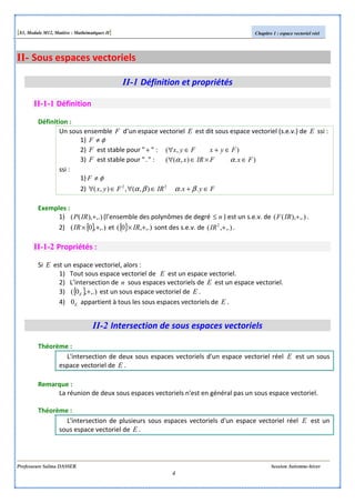 [S3, Module M12, Matière : Mathématiques II] Chapitre 1 : espace vectoriel réel
Professeure Salma DASSER Session Automne-hiver
4
II- Sous espaces vectoriels
II-1 Définition et propriétés
II-1-1 Définition
Définition :
Un sous ensemble F d’un espace vectoriel E est dit sous espace vectoriel (s.e.v.) de E ssi :
1) φ≠F
2) F est stable pour "+ " : ),( FyxFyx ∈+∈∀
3) F est stable pour "." : ).),(( FxFIRx ∈×∈∀ αα
ssi :
1) φ≠F
2) FyxIRFyx ∈+∈∀∈∀ ..),(,),( 22
βαβα
Exemples :
1) ,.)),(( +IRP (l’ensemble des polynômes de degré n≤ ) est un s.e.v. de ,.)),(( +IRF .
2) { } ,.),0( +×IR et { } ,.),0( +× IR sont des s.e.v. de ,.),( 2
+IR .
II-1-2 Propriétés :
Si E est un espace vectoriel, alors :
1) Tout sous espace vectoriel de E est un espace vectoriel.
2) L’intersection de n sous espaces vectoriels de E est un espace vectoriel.
3) { } ,.),0( +E est un sous espace vectoriel de E .
4) E0 appartient à tous les sous espaces vectoriels de E .
II-2 Intersection de sous espaces vectoriels
Théorème :
L'intersection de deux sous espaces vectoriels d'un espace vectoriel réel E est un sous
espace vectoriel de E .
Remarque :
La réunion de deux sous espaces vectoriels n'est en général pas un sous espace vectoriel.
Théorème :
L'intersection de plusieurs sous espaces vectoriels d'un espace vectoriel réel E est un
sous espace vectoriel de E .
 