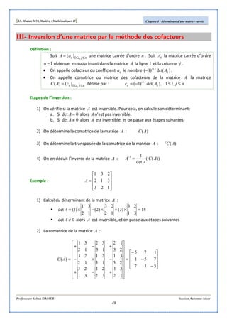 [S3, Module M10, Matière : Mathématiques II] Chapitre 4 : déterminant d’une matrice carrée
Professeure Salma DASSER Session Automne-hiver
49
III- Inversion d’une matrice par la méthode des cofacteurs
Définition :
Soit njiijaA ≤≤= ,1)( une matrice carrée d’ordre n . Soit ijA la matrice carrée d’ordre
1−n obtenue en supprimant dans la matrice A la ligne i et la colonne j .
• On appelle cofacteur du coefficient ija le nombre )det()1( ij
ji
A+
− .
• On appelle comatrice ou matrice des cofacteurs de la matrice A la matrice
njiijcAC ≤≤= ,1)()( définie par : njiAc ij
ji
ij ≤≤−= +
,1),det()1(
Etapes de l’inversion :
1) On vérifie si la matrice A est inversible. Pour cela, on calcule son déterminant:
a. Si 0det =A alors A n’est pas inversible.
b. Si 0det ≠A alors A est inversible, et on passe aux étapes suivantes
2) On détermine la comatrice de la matrice A : )(AC
3) On détermine la transposée de la comatrice de la matrice A : )(ACt
4) On en déduit l’inverse de la matrice A : ))((
det
11
AC
A
A t
=−
Exemple :










=
123
312
231
A
1) Calcul du déterminant de la matrice A :
18
31
23
)3(
12
23
)2(
12
31
)1(det =×+×−×=A
0det ≠A alors A est inversible, et on passe aux étapes suivantes
2) La comatrice de la matrice A :










−
−
−
=


















+−+
−+−
+−+
=
517
751
175
12
31
32
21
31
23
23
31
13
21
12
23
23
12
13
32
12
31
)(AC
 
