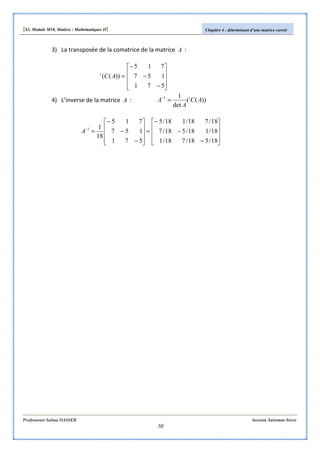 [S3, Module M10, Matière : Mathématiques II] Chapitre 4 : déterminant d’une matrice carrée
Professeure Salma DASSER Session Automne-hiver
50
3) La transposée de la comatrice de la matrice A :










−
−
−
=
571
157
715
))(( ACt
4) L’inverse de la matrice A : ))((
det
11
AC
A
A t
=−










−
−
−
=










−
−
−
=−
18/518/718/1
18/118/518/7
18/718/118/5
571
157
715
18
11
A
 
