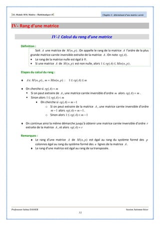 [S3, Module M10, Matière : Mathématiques II] Chapitre 4 : déterminant d’une matrice carrée
Professeure Salma DASSER Session Automne-hiver
51
IV- Rang d’une matrice
IV-1 Calcul du rang d’une matrice
Définition :
Soit A une matrice de ),( pnM . On appelle le rang de la matrice A l’ordre de la plus
grande matrice carrée inversible extraite de la matrice A . On note )(Arg .
• Le rang de la matrice nulle est égal à 0.
• Si une matrice A de ),( pnM est non nulle, alors ),()(1 pnMinArg ≤≤ .
Etapes du calcul du rang :
♦ ),( pnMA∈ , ),( pnMinm = : mArg ≤≤ )(1
♦ On cherche si mArg =)(
Si on peut extraire de A , une matrice carrée inversible d’ordre m alors mArg =)( .
Sinon alors mArg <≤ )(1
• On cherche si 1)( −= mArg
o Si on peut extraire de la matrice A , une matrice carrée inversible d’ordre
1−m alors 1)( −= mArg .
o Sinon alors 1)(1 −<≤ mArg
♦ On continue ainsi la même démarche jusqu’à obtenir une matrice carrée inversible d’ordre r
extraite de la matrice A , et alors rArg =)(
Remarques :
♦ Le rang d’une matrice A de ),( pnM est égal au rang du système formé des p
colonnes égal au rang du système formé des n lignes de la matrice A .
♦ Le rang d’une matrice est égal au rang de sa transposée.
 