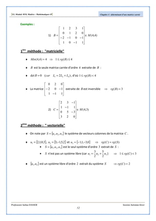 [S3, Module M10, Matière : Mathématiques II] Chapitre 4 : déterminant d’une matrice carrée
Professeure Salma DASSER Session Automne-hiver
52
Exemples :
1) )4,4(
1101
1012
0210
1321
MB ∈












−
−−−
=
1ère
méthode : "matricielle"
♦ 4)(14)4,4( ≤≤⇒= BrgMin
♦ B est la seule matrice carrée d’ordre 4 extraite de B :
♦ )2(0det 421 LLLcarB +== , d’où 4)(1 <≤ Brg
♦ La matrice










−
−−
111
102
020
extraite de B est inversible 3)( =⇒ Brg
2) )3,4(
023
350
111
132
MC ∈












−
−
−
=
2ème
méthode : " vectorielle"
♦ On note par { }321 ,, uuuS = le système de vecteurs colonnes de la matrice C .
♦ { }3,0,1,21 =u , { }2,5,1,32 −=u et { }0,3,1,13 −−=u )()( SrgCrg =⇒
• { }321 ,, uuuS = est le seul système d’ordre 3 extrait de S :
• S n’est pas un système libre (car 321
2
5
2
3
uuu += ) 3)(1 <≤⇒ Crg
♦ { }21,uu est un système libre d’ordre 2 extrait du système S 2)( =⇒ Crg
 