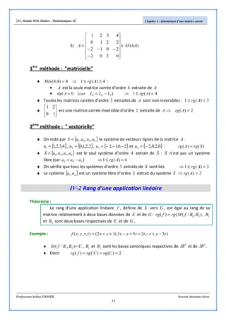 [S3, Module M10, Matière : Mathématiques II] Chapitre 4 : déterminant d’une matrice carrée
Professeure Salma DASSER Session Automne-hiver
53
3) )4,4(
0202
2012
2210
4321
MA ∈












−
−−−
=
1ère
méthode : "matricielle"
♦ 4)(14)4,4( ≤≤⇒= ArgMin :
• A est la seule matrice carrée d’ordre 4 extraite de A
• )(0det 342 LLLcarA −== 4)(1 <≤⇒ Arg
♦ Toutes les matrices carrées d’ordre 3 extraites de A sont non inversibles : 3)(1 <≤ Arg
♦ 





10
21
est une matrice carrée inversible d’ordre 2 extraite de A 2)( =⇒ Arg
2ème
méthode : " vectorielle"
♦ On note par { }4321 ,,, uuuuS = le système de vecteurs lignes de la matrice A .
{ }4,3,2,11 =u , { }2,2,1,02 =u , { }2,0,1,23 −−−=u et { }0,2,0,24 −=u : )()( SrgArg =
♦ { }4321 ,,, uuuuS = est le seul système d’ordre 4 extrait de S : S n’est pas un système
libre (car 342 uuu −= ) 4)(1 <≤⇒ Arg
♦ On vérifie que tous les systèmes d’ordre 3 extraits de S sont liés 3)(1 <≤⇒ Arg
♦ Le système { }21,uu est un système libre d’ordre 2 extrait du système S 2)( =⇒ Arg
IV-2 Rang d’une application linéaire
Théorème :
Le rang d’une application linéaire f , définie de E vers G , est égal au rang de sa
matrice relativement à deux bases données de E et de G : ),/(()( 21 BBfMrgfrg = , 1B
et 2B sont deux bases respectives de E et de G ,
Exemple : )3,253,32(),,,( zyxtzyxtyxtzyxf −+−++−++=
♦ CBBfM t
=),/( 21 , 1B et 2B sont les bases canoniques respectives de 4
IR et de 3
IR .
♦ Donc 2)()()( === CrgCrgfrg t
 