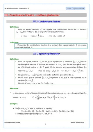 [S3, Module M12, Matière : Mathématiques II] Chapitre 1 : espace vectoriel réel
Professeure Salma DASSER Session Automne-hiver
7
III- Combinaison linéaire - système générateur
III-1 Combinaison linéaire
Définition :
Dans un espace vectoriel E , on appelle une combinaison linéaire de n vecteurs
nuu ,,1 L , tout vecteur u de E qui peut s’écrire sous la forme :
∑=
=++=
n
i
iinn uuuu
1
11 ααα L , avec n
n IR∈),,( 1 αα L
Théorème :
L’ensemble des combinaisons linéaires de n vecteurs d’un espace vectoriel E est un sous
espace vectoriel de E .
III-2 Système générateur
Définition :
Dans un espace vectoriel E , on dit qu’un système de n vecteurs { }nuu ,,1 L est un
système générateur de E (ou que les vecteurs nuu ,,1 L sont des vecteurs générateurs
de E ) si tout vecteur u de E peut s’écrire comme une combinaison linéaire des
vecteurs nuu ,,1 L : ∑=
=++=∈∃∈∀
n
i
iinnn uuuuIREu
1
111 /),,()( ααααα LL
Le système { }nuu ,,1 L s’appelle aussi partie ou famille génératrice de E .
On dit aussi que le système { }nuu ,,1 L engendre E ou que E est engendré par le
système { }nuu ,,1 L .
On note >=< nuuE ,,1 L ou { }nuuVectE ,,1 L=
Remarque :
Le sous espace vectoriel des combinaisons linéaires des vecteurs nuu ,,1 L est engendré par les
vecteurs nuu ,,1 L : >=<






∈∈= ∑=
nii
n
i
iin uuEuIRuE ,,,, 1
1
Lαα
Exemple :
{ } >=<× 21,0 uuIR , avec )0,1(1 =u et )0,1(2 −=u :
{ } )0,()0,1.()0,1.()0,/(,,0)0,( βαβαβα −=−+=∈∃×∈∀ xIRIRx
il suffit de prendre par exemple x=α et 0=β
 