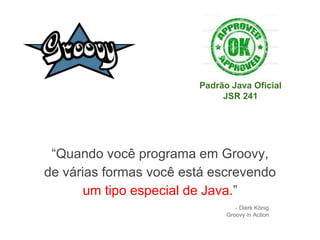 “Quando você programa em Groovy,
de várias formas você está escrevendo
um tipo especial de Java.”
- Dierk König
Groovy in Action
Padrão Java Oficial
JSR 241
 