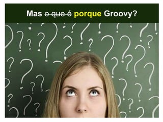 Mas o que é porque Groovy?
 